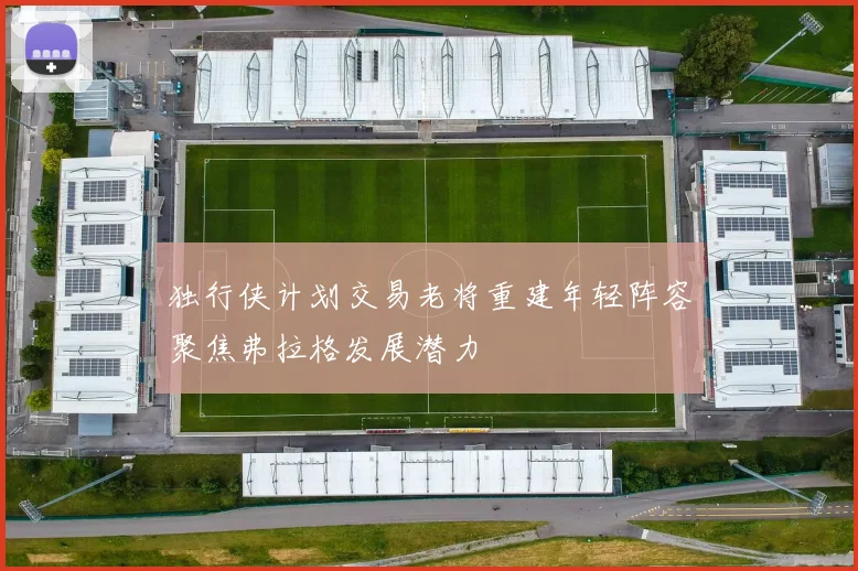 独行侠计划交易老将重建年轻阵容聚焦弗拉格发展潜力