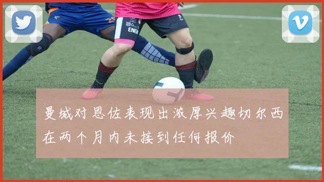 曼城对恩佐表现出浓厚兴趣切尔西在两个月内未接到任何报价