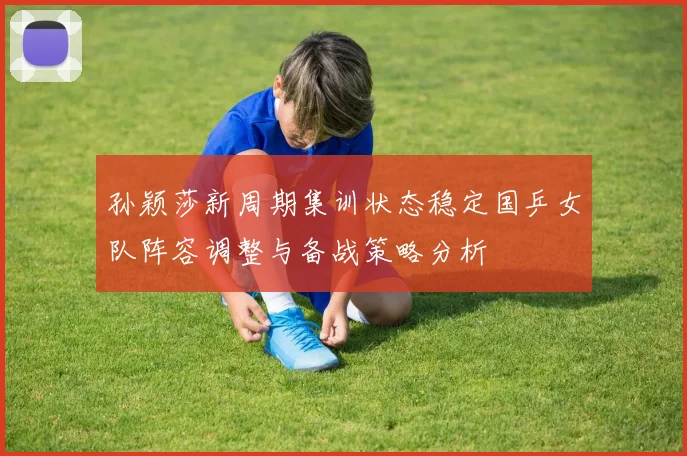 孙颖莎新周期集训状态稳定国乒女队阵容调整与备战策略分析