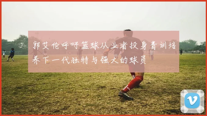 郭艾伦呼吁篮球从业者投身青训培养下一代独特与强大的球员