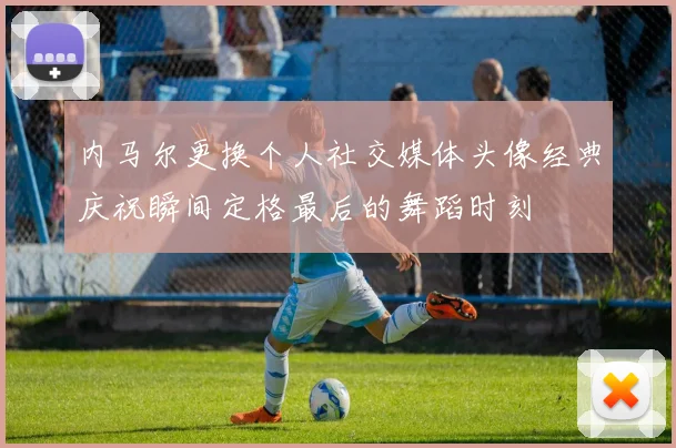 内马尔更换个人社交媒体头像经典庆祝瞬间定格最后的舞蹈时刻