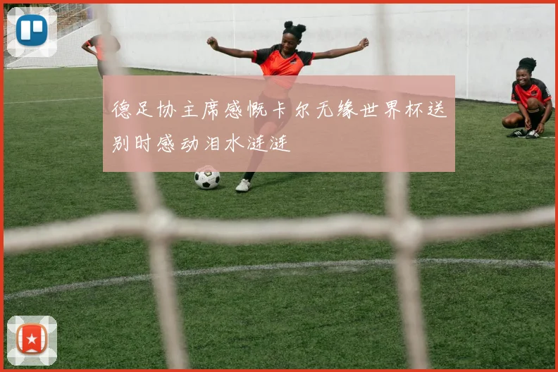 德足协主席感慨卡尔无缘世界杯送别时感动泪水涟涟