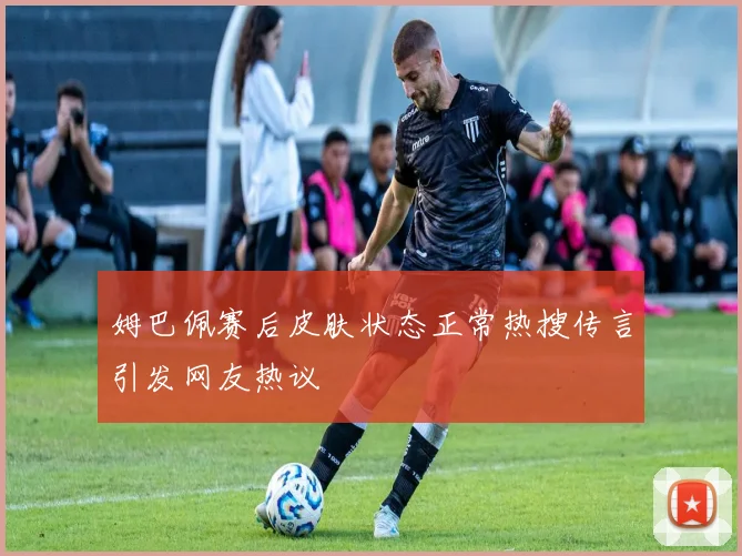 姆巴佩赛后皮肤状态正常热搜传言引发网友热议