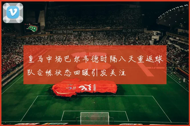 皇马中场巴尔韦德时隔八天重返球队合练状态回暖引发关注