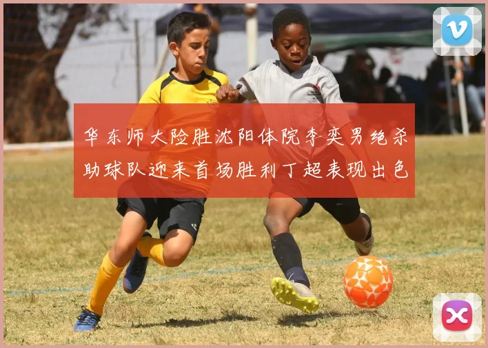 华东师大险胜沈阳体院李奕男绝杀助球队迎来首场胜利丁超表现出色贡献21分5断