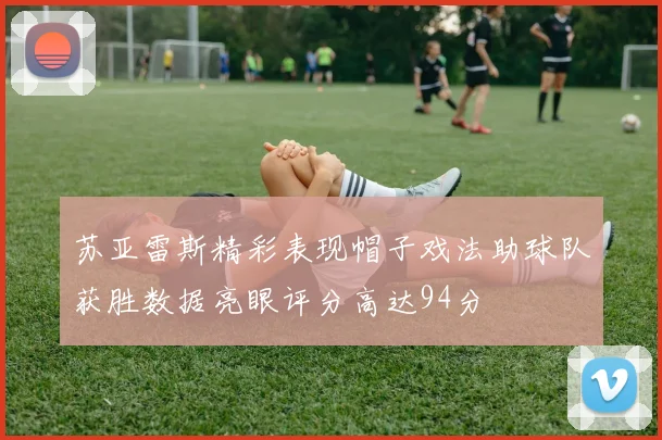 苏亚雷斯精彩表现帽子戏法助球队获胜数据亮眼评分高达94分