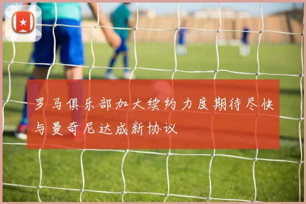 罗马俱乐部加大续约力度期待尽快与曼奇尼达成新协议