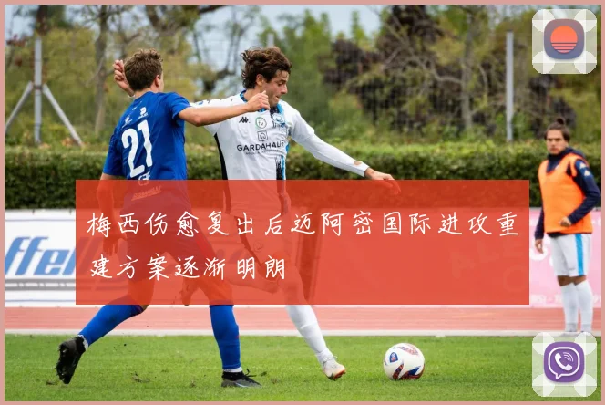 梅西伤愈复出后迈阿密国际进攻重建方案逐渐明朗