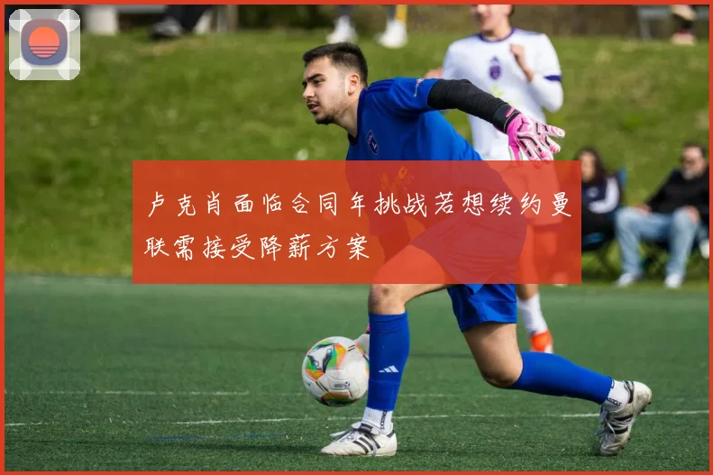 卢克肖面临合同年挑战若想续约曼联需接受降薪方案