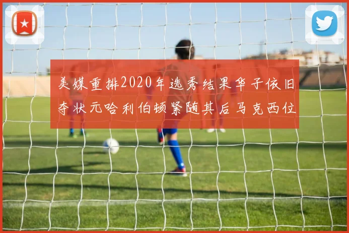 美媒重排2020年选秀结果华子依旧夺状元哈利伯顿紧随其后马克西位列探花
