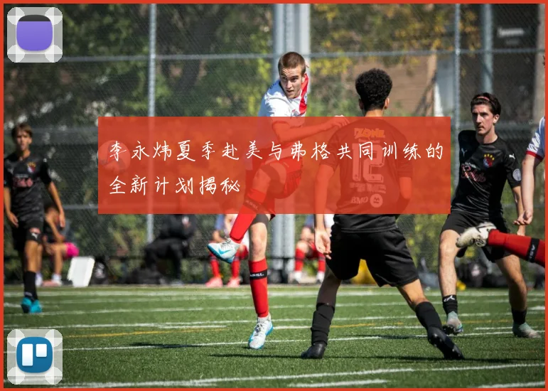 李永炜夏季赴美与弗格共同训练的全新计划揭秘