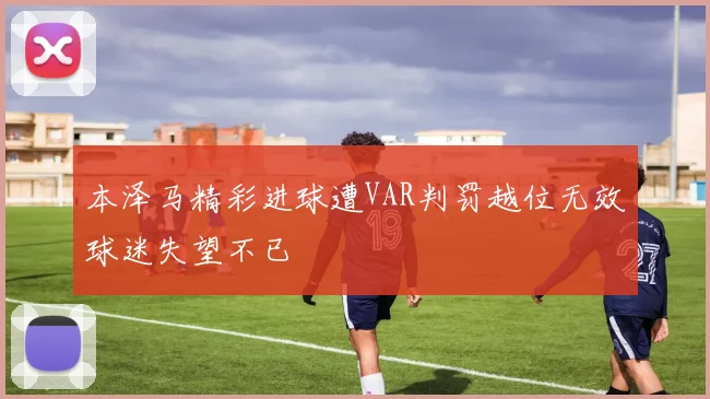 本泽马精彩进球遭VAR判罚越位无效球迷失望不已