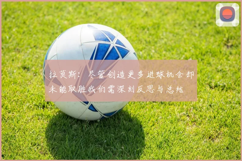 拉莫斯：尽管创造更多进球机会却未能取胜我们需深刻反思与总结