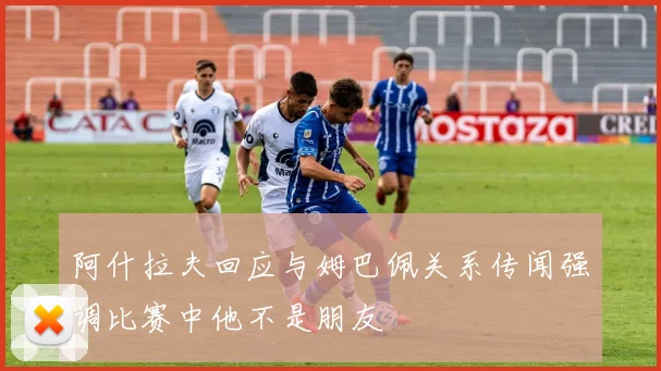 阿什拉夫回应与姆巴佩关系传闻强调比赛中他不是朋友