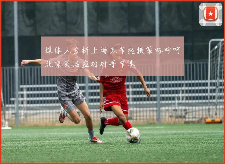 媒体人分析上海末节轮换策略呼吁北京灵活应对对手节奏