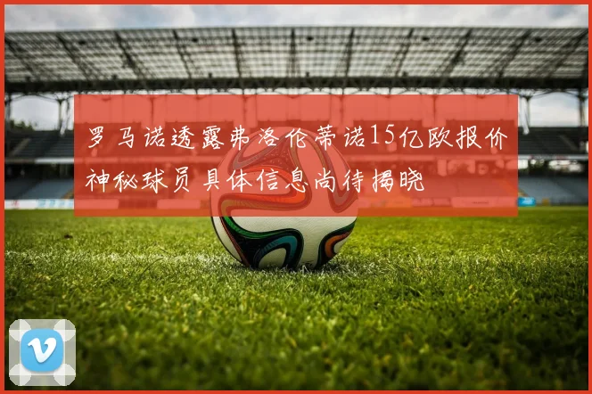 罗马诺透露弗洛伦蒂诺15亿欧报价神秘球员具体信息尚待揭晓