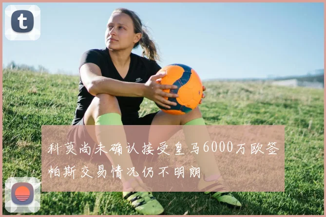科莫尚未确认接受皇马6000万欧签帕斯交易情况仍不明朗