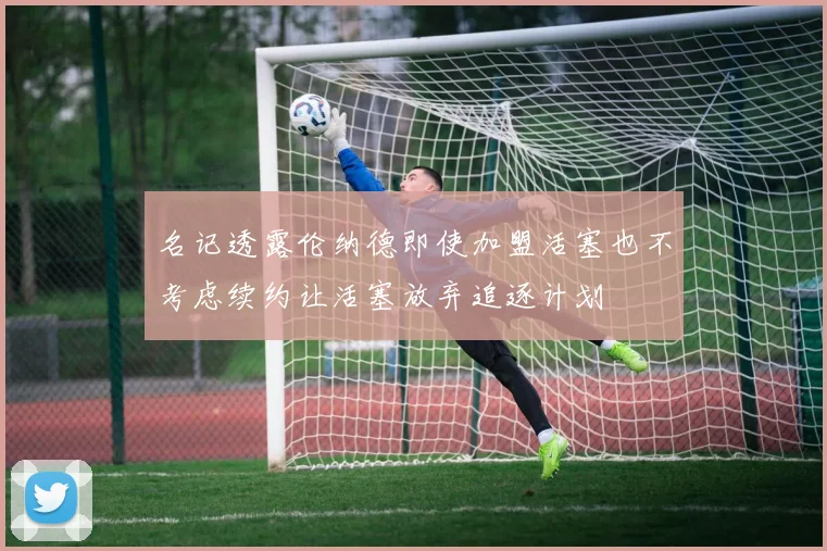 名记透露伦纳德即使加盟活塞也不考虑续约让活塞放弃追逐计划