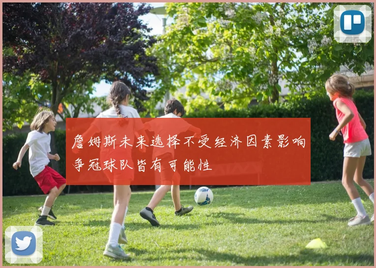 詹姆斯未来选择不受经济因素影响争冠球队皆有可能性