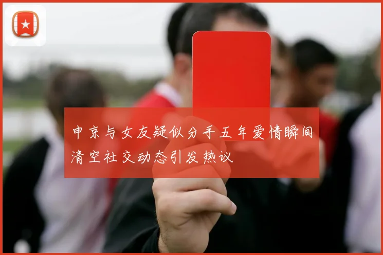 申京与女友疑似分手五年爱情瞬间清空社交动态引发热议