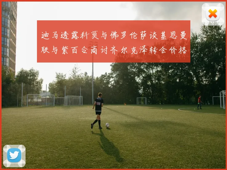 迪马透露科莫与佛罗伦萨谈基恩曼联与紫百合商讨齐尔克泽转会价格