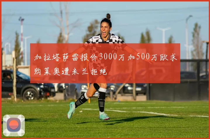 加拉塔萨雷报价3000万加500万欧求购莱奥遭米兰拒绝